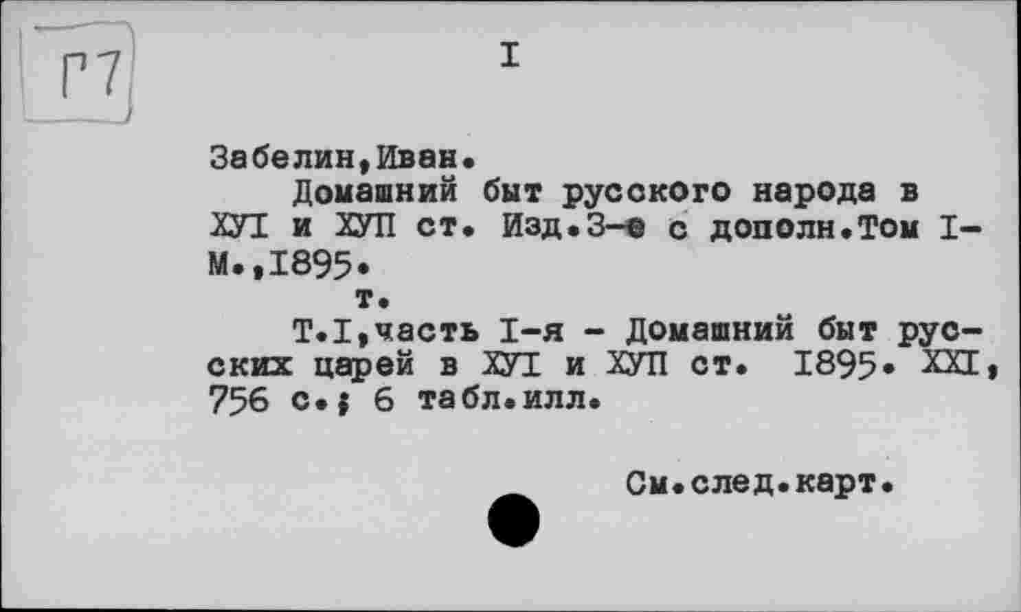 ﻿Г7
__J
Забелин,Иван«
Домашний быт русского народа в ХУТ и ХУЛ ст. Изд«3-є с дополн.Том I-М.,1895* т.
T.I,часть 1-я - Домашний быт русских царей в ХУТ и ХУЛ ст. 1895* ХП 756 c.j 6 табл.илл.
См.след.карт.